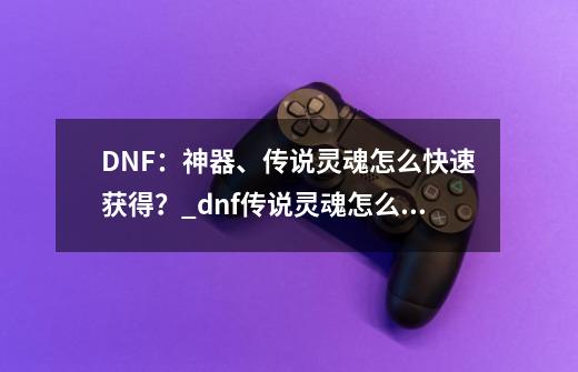 DNF：神器、传说灵魂怎么快速获得？_dnf传说灵魂怎么快速获得的-第1张-游戏相关-智辉科技