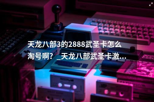 天龙八部3的2888武圣卡怎么淘号啊？_天龙八部武圣卡激活码是多少-第1张-游戏相关-智辉科技