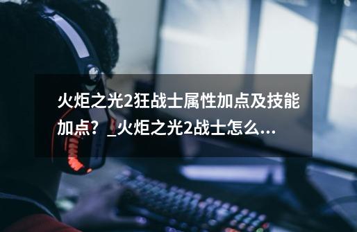 火炬之光2狂战士属性加点及技能加点？_火炬之光2战士怎么加点好-第1张-游戏相关-智辉科技