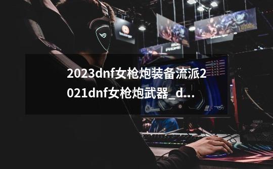 2023dnf女枪炮装备流派2021dnf女枪炮武器_dnf大枪什么流派最好-第1张-游戏相关-智辉科技