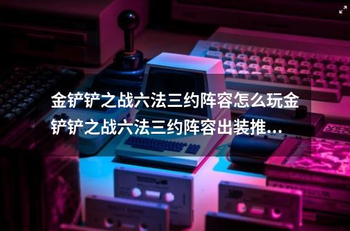 金铲铲之战六法三约阵容怎么玩金铲铲之战六法三约阵容出装推荐_堕落天使出装金铲铲-第1张-游戏相关-智辉科技