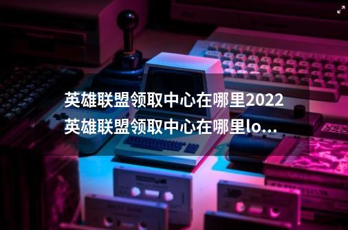 英雄联盟领取中心在哪里2022英雄联盟领取中心在哪里lol七夕活动领取中心入口地址_拳头lol入口-第1张-游戏相关-智辉科技