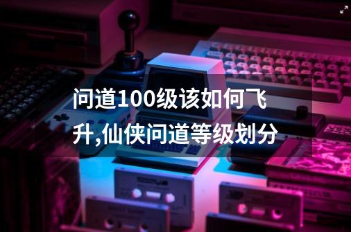 问道100级该如何飞升,仙侠问道等级划分-第1张-游戏相关-智辉科技