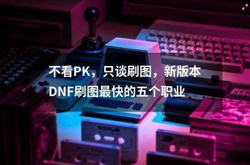 不看PK，只谈刷图，新版本DNF刷图最快的五个职业-第1张-游戏相关-智辉科技