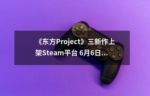 《东方Project》三新作上架Steam平台 6月6日发售-第1张-游戏相关-智辉科技