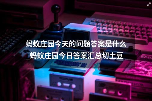 蚂蚁庄园今天的问题答案是什么_蚂蚁庄园今日答案汇总切土豆-第1张-游戏相关-智辉科技