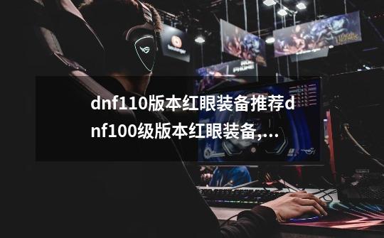 dnf110版本红眼装备推荐dnf100级版本红眼装备,dnf110版本红眼装备-第1张-游戏相关-智辉科技