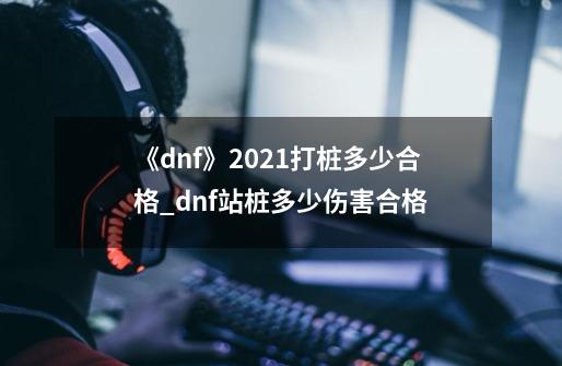 《dnf》2021打桩多少合格?_dnf站桩多少伤害合格-第1张-游戏相关-智辉科技