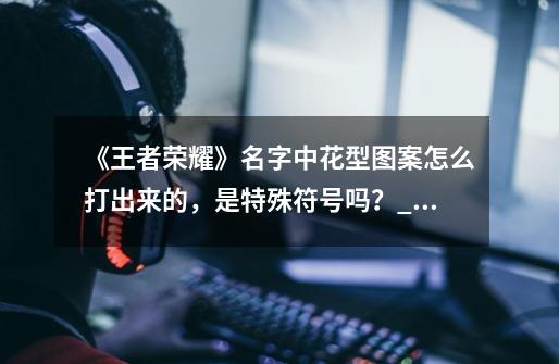 《王者荣耀》名字中花型图案怎么打出来的，是特殊符号吗？_游戏名花体符号-第1张-游戏相关-智辉科技