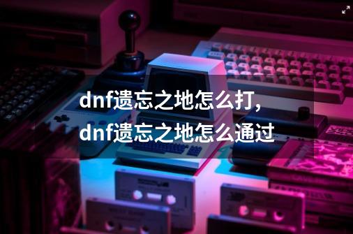 dnf遗忘之地怎么打,dnf遗忘之地怎么通过-第1张-游戏相关-智辉科技