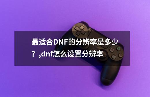 最适合DNF的分辨率是多少？,dnf怎么设置分辨率-第1张-游戏相关-智辉科技