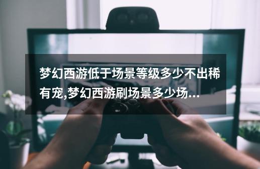 梦幻西游低于场景等级多少不出稀有宠,梦幻西游刷场景多少场后不给东西-第1张-游戏相关-智辉科技