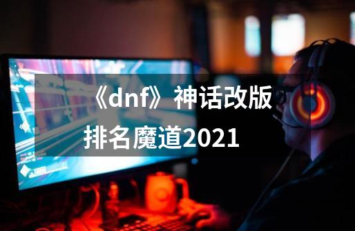 《dnf》神话改版排名魔道2021-第1张-游戏相关-智辉科技