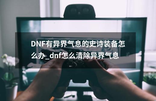 DNF有异界气息的史诗装备怎么办_dnf怎么清除异界气息-第1张-游戏相关-智辉科技