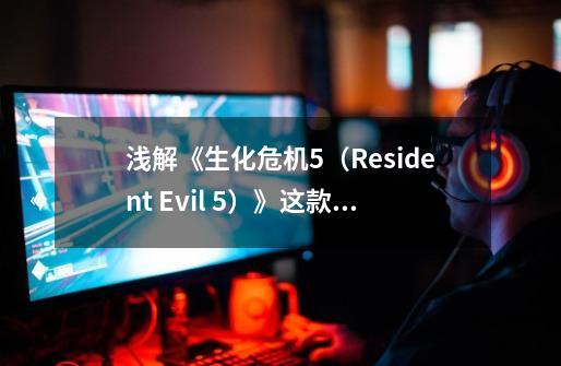 浅解《生化危机5（Resident Evil 5）》这款游戏的优点与缺点-第1张-游戏相关-智辉科技