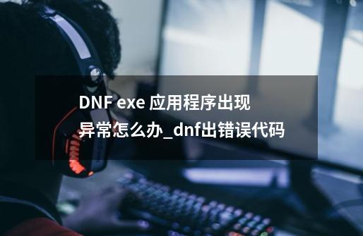 DNF exe 应用程序出现异常怎么办_dnf出错误代码-第1张-游戏相关-智辉科技