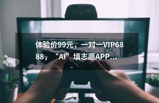 体验价99元，一对一VIP6888，“AI”填志愿APP靠谱吗-第1张-游戏相关-智辉科技