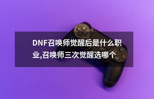 DNF召唤师觉醒后是什么职业,召唤师三次觉醒选哪个-第1张-游戏相关-智辉科技