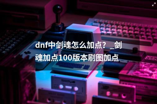 dnf中剑魂怎么加点？_剑魂加点100版本刷图加点-第1张-游戏相关-智辉科技