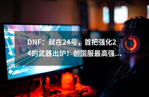 DNF：就在24号，首把强化24的武器出炉！创国服最高强化记录-第1张-游戏相关-智辉科技