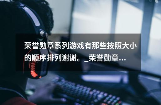 荣誉勋章系列游戏有那些按照大小的顺序排列谢谢。_荣誉勋章神兵天降手游-第1张-游戏相关-智辉科技