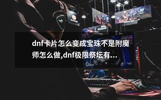 dnf卡片怎么变成宝珠不是附魔师怎么做,dnf极限祭坛有必要打吗-第1张-游戏相关-智辉科技