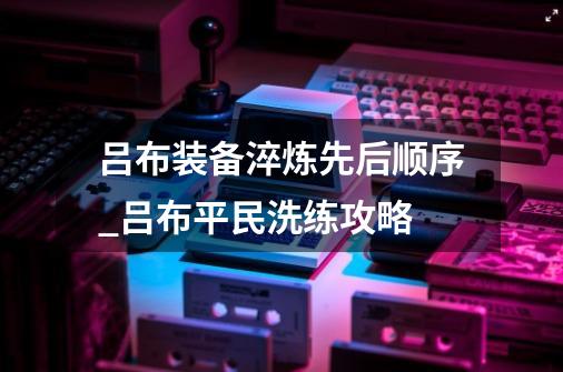 吕布装备淬炼先后顺序_吕布平民洗练攻略-第1张-游戏相关-智辉科技