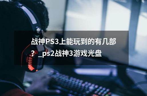 战神PS3上能玩到的有几部？_ps2战神3游戏光盘-第1张-游戏相关-智辉科技