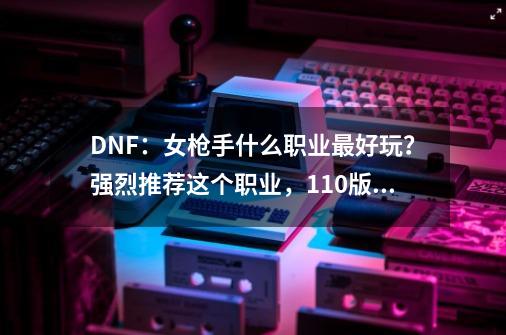 DNF：女枪手什么职业最好玩？强烈推荐这个职业，110版本新幻神-第1张-游戏相关-智辉科技