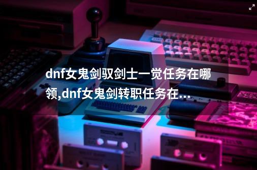 dnf女鬼剑驭剑士一觉任务在哪领,dnf女鬼剑转职任务在哪接-第1张-游戏相关-智辉科技