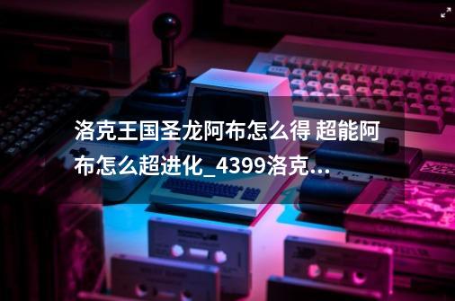 洛克王国圣龙阿布怎么得 超能阿布怎么超进化_4399洛克王国阿布怎么获得技能-第1张-游戏相关-智辉科技