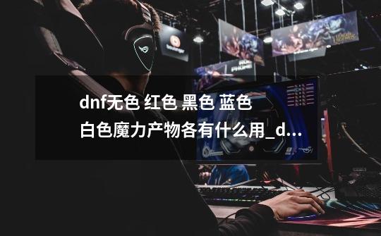 dnf无色 红色 黑色 蓝色 白色魔力产物各有什么用?_dnf怎么分辨有用材料-第1张-游戏相关-智辉科技