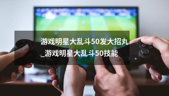 游戏明星大乱斗5.0发大招丸_游戏明星大乱斗50技能-第1张-游戏相关-智辉科技