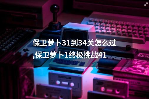 保卫萝卜31到34关怎么过,保卫萝卜1终极挑战41-第1张-游戏相关-智辉科技