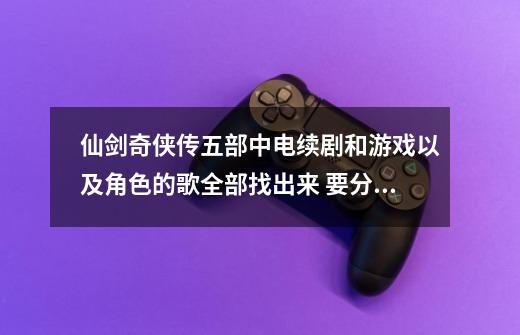 仙剑奇侠传五部中电续剧和游戏以及角色的歌全部找出来 要分清楚哪首个是哪部的 比方 第一部 。。。。。。,仙剑5前传逍遥游4-第1张-游戏相关-智辉科技