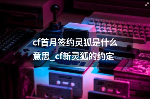 cf首月签约灵狐是什么意思_cf新灵狐的约定-第1张-游戏相关-智辉科技