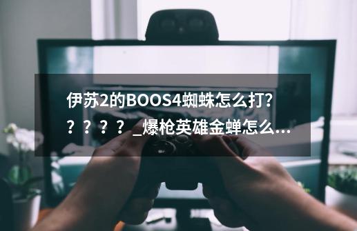 伊苏2的BOOS4蜘蛛怎么打？？？？？_爆枪英雄金蝉怎么得-第1张-游戏相关-智辉科技