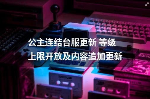 公主连结台服更新 等级上限开放及内容追加更新-第1张-游戏相关-智辉科技