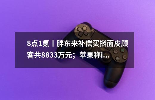 8点1氪丨胖东来补偿买擀面皮顾客共883.3万元；苹果称iPhone保值率超安卓至少40%；全国首个殡葬本科专业今年招收120人-第1张-游戏相关-智辉科技