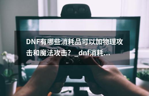 DNF有哪些消耗品可以加物理攻击和魔法攻击？_dnf消耗品推荐-第1张-游戏相关-智辉科技