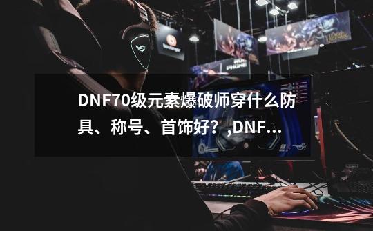 DNF70级元素爆破师穿什么防具、称号、首饰好？,DNF元素爆破师带什么武器-第1张-游戏相关-智辉科技