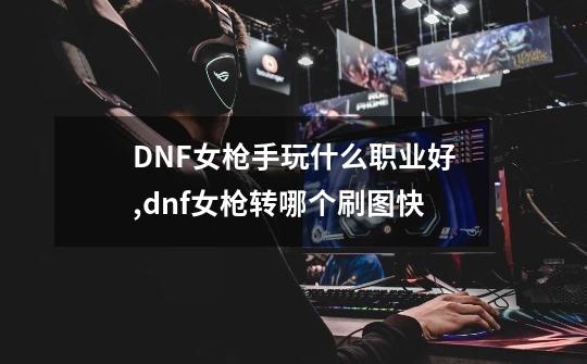 DNF女枪手玩什么职业好,dnf女枪转哪个刷图快-第1张-游戏相关-智辉科技