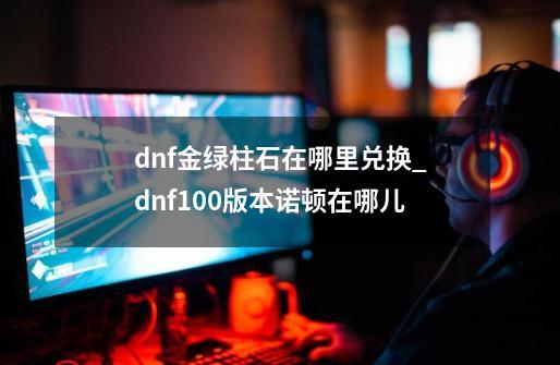 dnf金绿柱石在哪里兑换_dnf100版本诺顿在哪儿-第1张-游戏相关-智辉科技