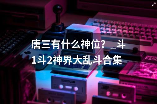 唐三有什么神位？_斗1斗2神界大乱斗合集-第1张-游戏相关-智辉科技