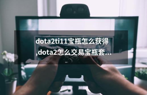 dota2ti11宝瓶怎么获得,dota2怎么交易宝瓶套不用等30天-第1张-游戏相关-智辉科技