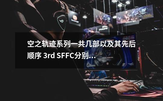 空之轨迹系列一共几部以及其先后顺序 3rd SF.FC分别是什么意思？_空之轨迹后面-第1张-游戏相关-智辉科技