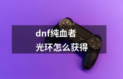 dnf纯血者光环怎么获得-第1张-游戏相关-智辉科技