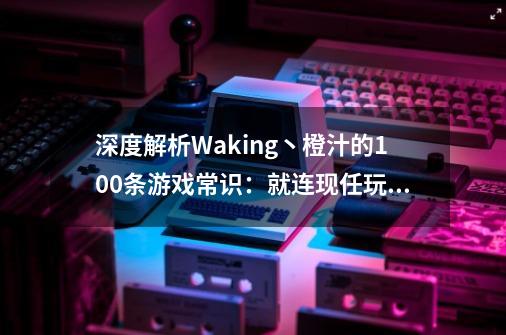 深度解析Waking丶橙汁的100条游戏常识：就连现任玩家也很受益！-第1张-游戏相关-智辉科技