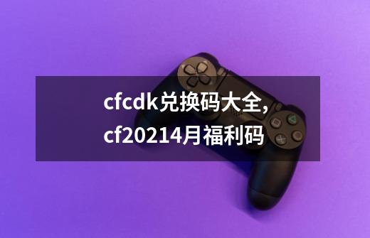 cfcdk兑换码大全,cf20214月福利码-第1张-游戏相关-智辉科技