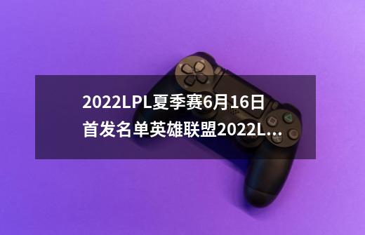 2022LPL夏季赛6月16日首发名单英雄联盟2022LPL夏季赛6.16对战表_英雄联盟比赛夏季赛赛程-第1张-游戏相关-智辉科技